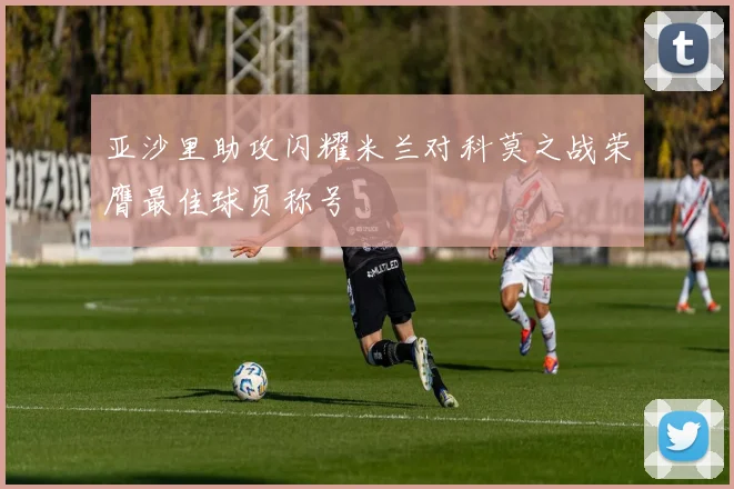 亚沙里助攻闪耀米兰对科莫之战荣膺最佳球员称号