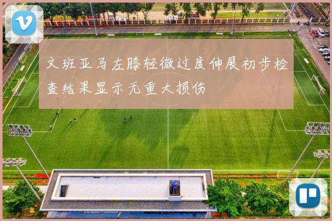 文班亚马左膝轻微过度伸展初步检查结果显示无重大损伤