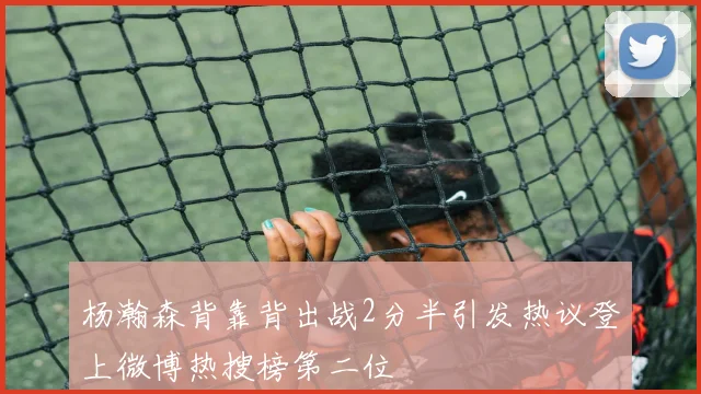 杨瀚森背靠背出战2分半引发热议登上微博热搜榜第二位