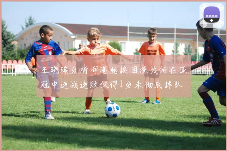 王晓瑞分析海港轮换困境为何在亚冠中速战速败仅得1分未彻底掉队