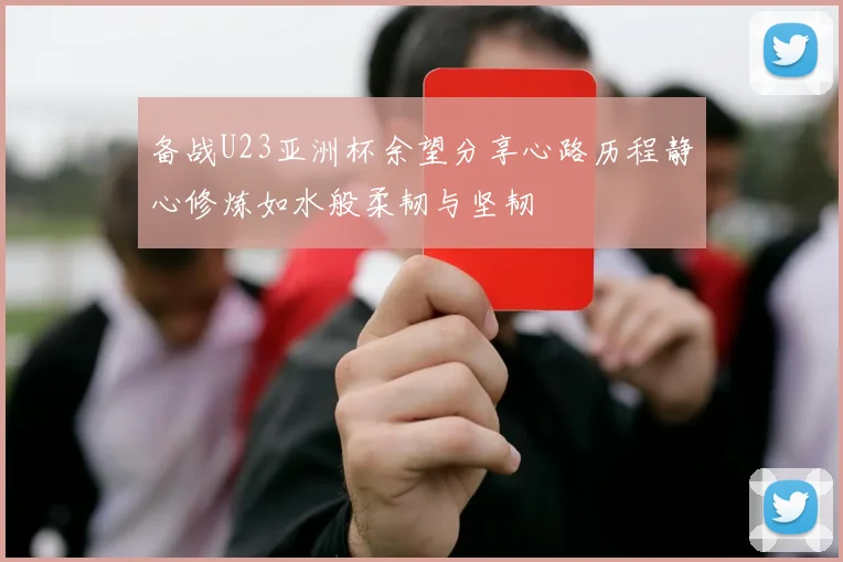 备战U23亚洲杯余望分享心路历程静心修炼如水般柔韧与坚韧