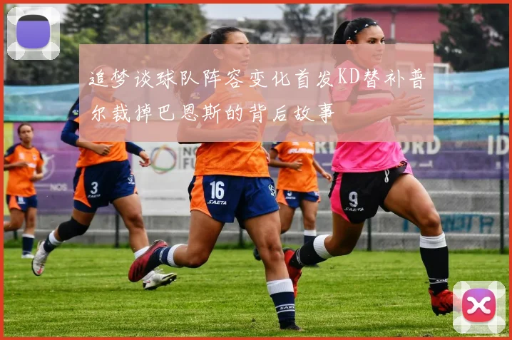 追梦谈球队阵容变化首发KD替补普尔裁掉巴恩斯的背后故事