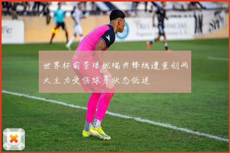 世界杯前景堪忧瑞典锋线遭重创两大主力受伤球员状态低迷
