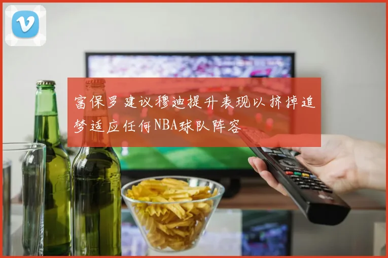 富保罗建议穆迪提升表现以挤掉追梦适应任何NBA球队阵容