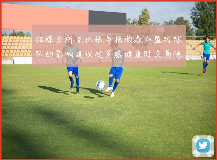 拓媒分析克林根与杨瀚森加盟对球队的影响建议趁罗威健康时交易他