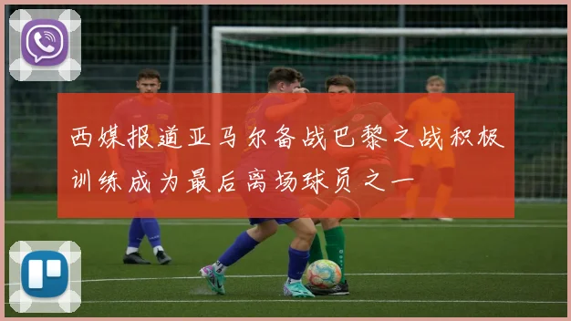 西媒报道亚马尔备战巴黎之战积极训练成为最后离场球员之一