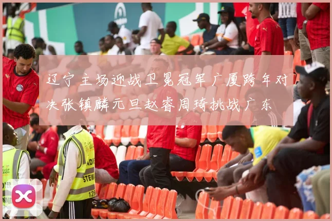 辽宁主场迎战卫冕冠军广厦跨年对决张镇麟元旦赵睿周琦挑战广东