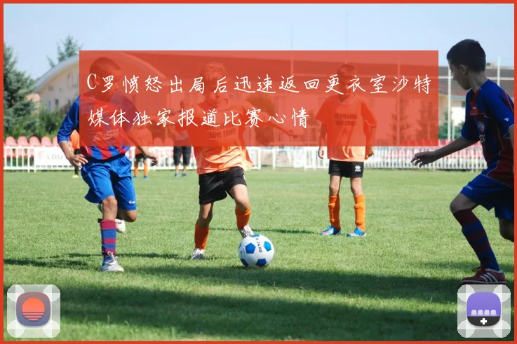 C罗愤怒出局后迅速返回更衣室沙特媒体独家报道比赛心情