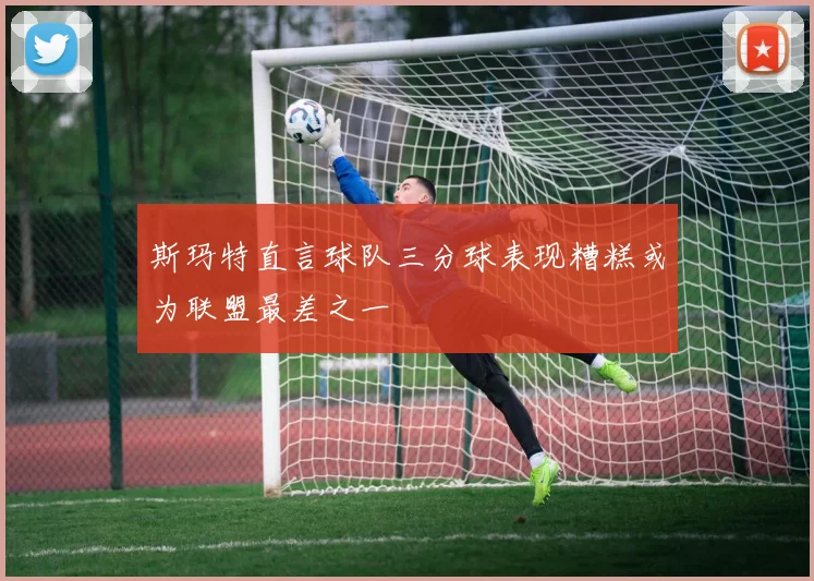 斯玛特直言球队三分球表现糟糕或为联盟最差之一