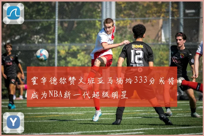 霍华德称赞文班亚马场均333分或将成为NBA新一代超级明星
