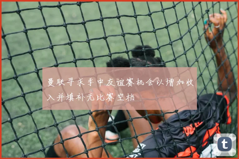 曼联寻求季中友谊赛机会以增加收入并填补无比赛空档