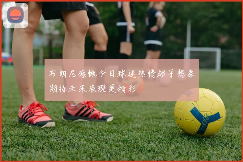 布朗尼感慨今日球迷热情超乎想象期待未来表现更精彩