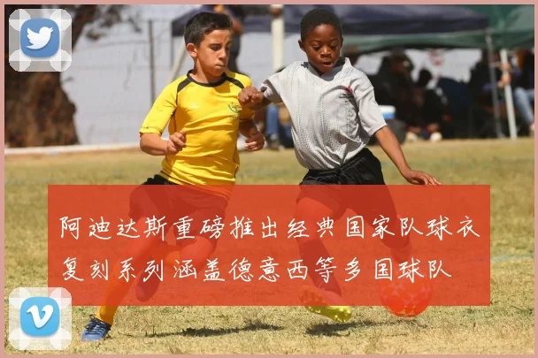 阿迪达斯重磅推出经典国家队球衣复刻系列涵盖德意西等多国球队