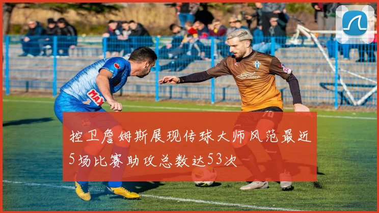 控卫詹姆斯展现传球大师风范最近5场比赛助攻总数达53次