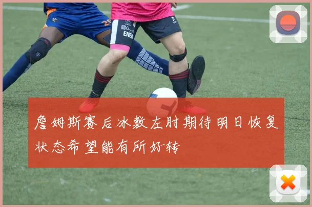 詹姆斯赛后冰敷左肘期待明日恢复状态希望能有所好转