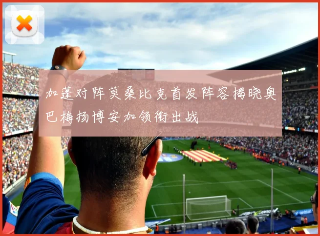 加蓬对阵莫桑比克首发阵容揭晓奥巴梅扬博安加领衔出战