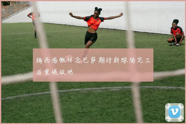 梅西感慨怀念巴萨期待新球场完工后重返故地