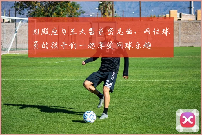 刘殿座与王大雷亲密见面，两位球员的孩子们一起享受网球乐趣