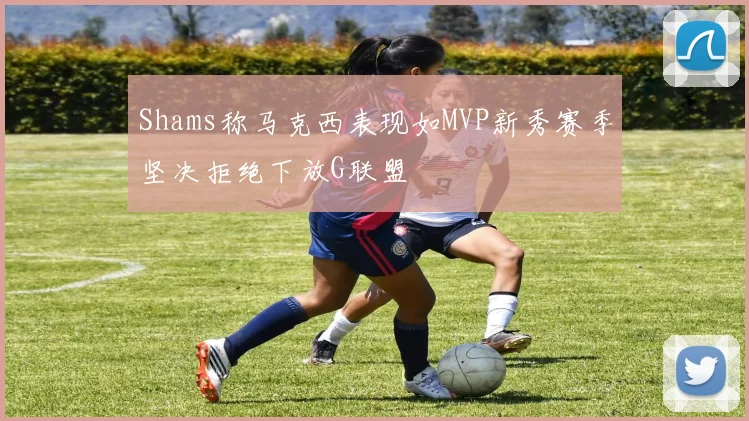 Shams称马克西表现如MVP新秀赛季坚决拒绝下放G联盟