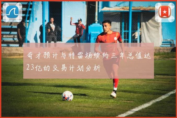 奇才预计与特雷杨续约三年总值达23亿的交易计划分析