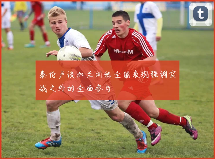 泰伦卢谈加兰训练全能表现强调实战之外的全面参与