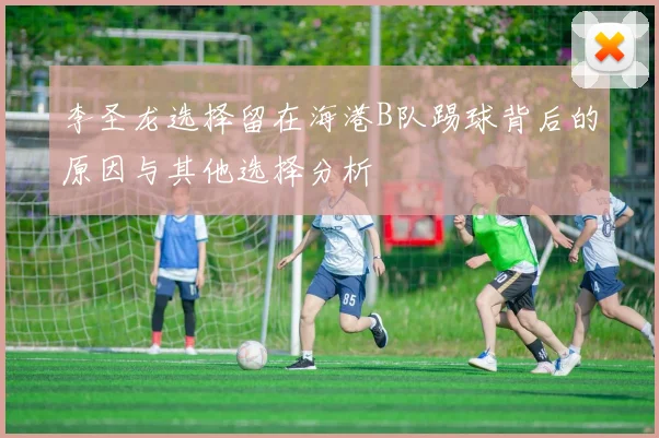 李圣龙选择留在海港B队踢球背后的原因与其他选择分析