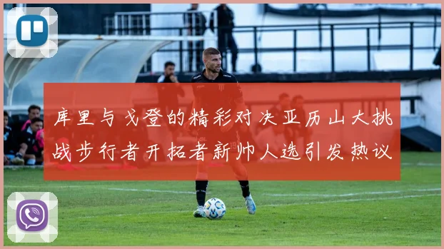 库里与戈登的精彩对决亚历山大挑战步行者开拓者新帅人选引发热议