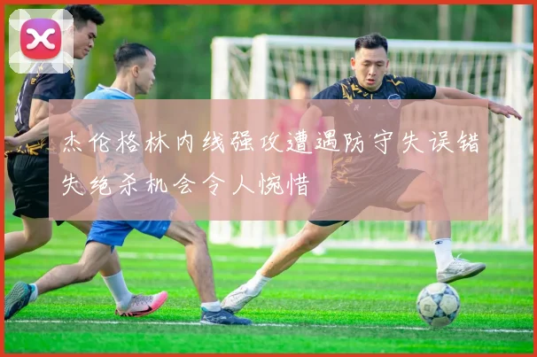 杰伦格林内线强攻遭遇防守失误错失绝杀机会令人惋惜