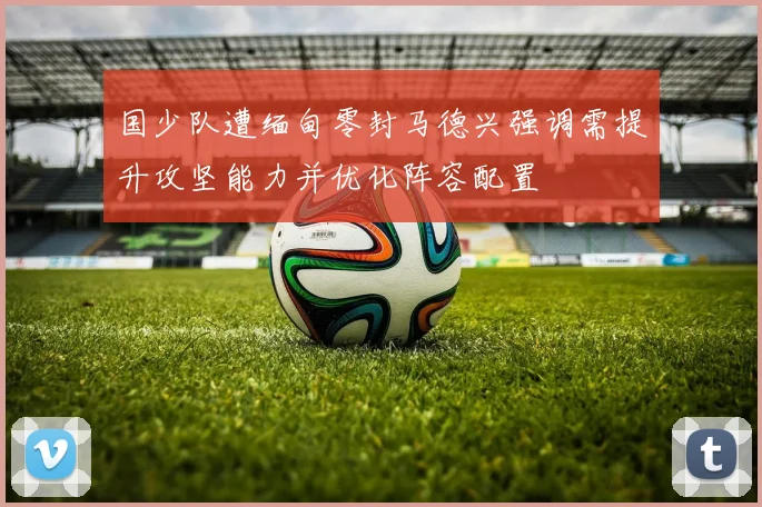 国少队遭缅甸零封马德兴强调需提升攻坚能力并优化阵容配置