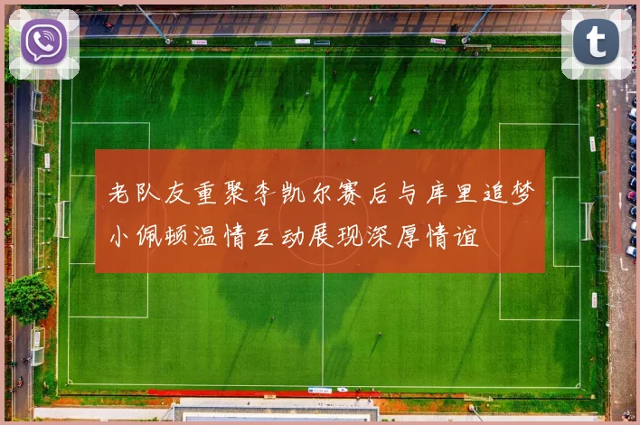 老队友重聚李凯尔赛后与库里追梦小佩顿温情互动展现深厚情谊