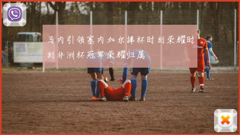 马内引领塞内加尔捧杯时刻荣耀时刻非洲杯冠军荣耀归属