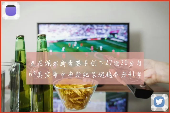 克尼佩尔新秀赛季创下27场20分与65真实命中率新纪录超越乔丹41年历史