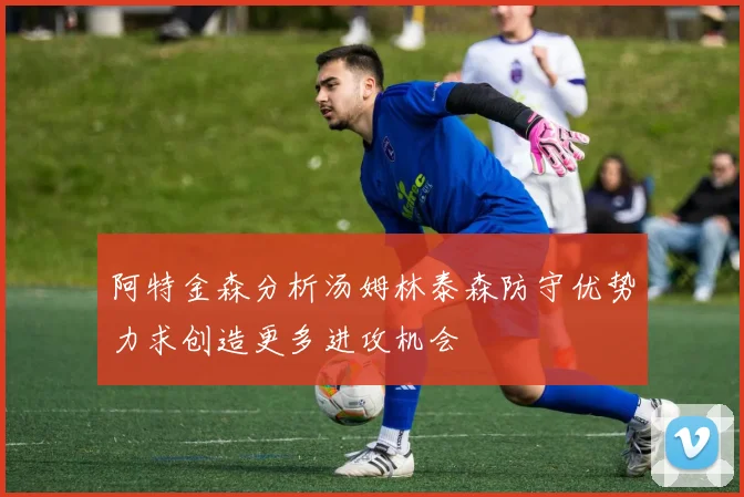 阿特金森分析汤姆林泰森防守优势力求创造更多进攻机会