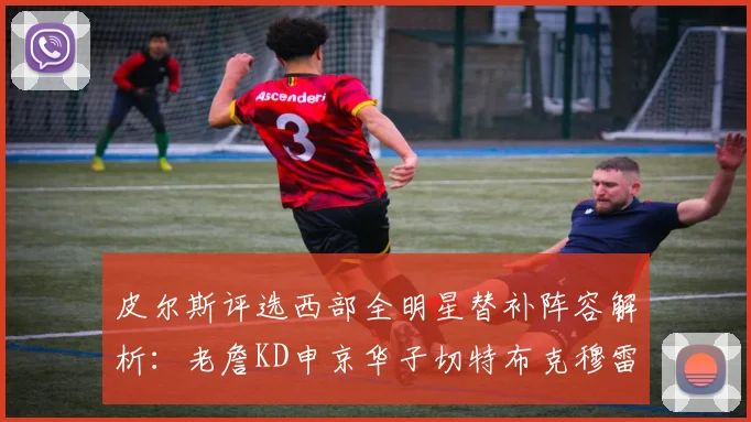 皮尔斯评选西部全明星替补阵容解析：老詹KD申京华子切特布克穆雷的实力对比