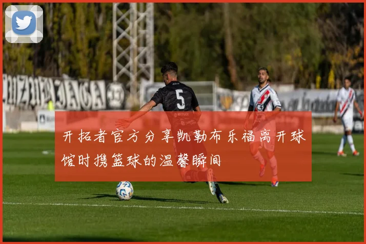 开拓者官方分享凯勒布乐福离开球馆时携篮球的温馨瞬间