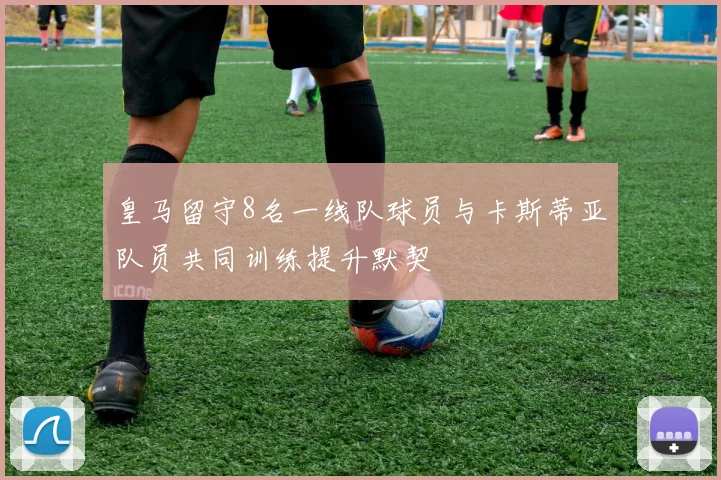 皇马留守8名一线队球员与卡斯蒂亚队员共同训练提升默契