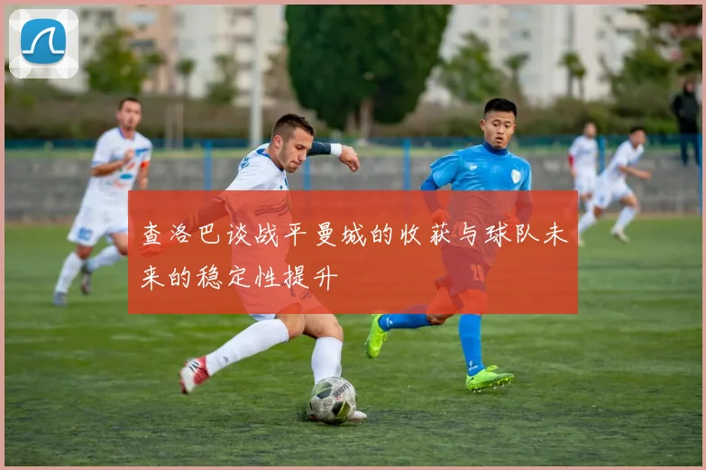 查洛巴谈战平曼城的收获与球队未来的稳定性提升